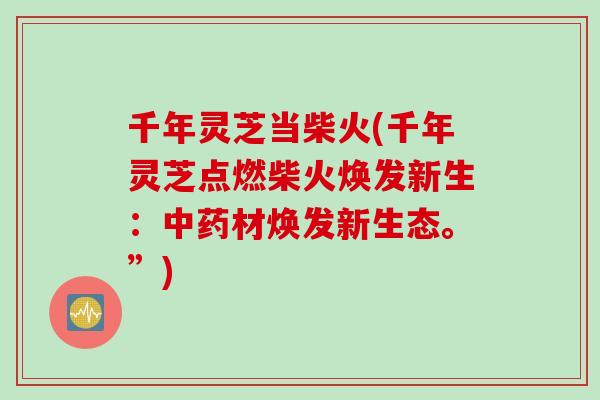 千年灵芝当柴火(千年灵芝点燃柴火焕发新生：中药材焕发新生态。”)