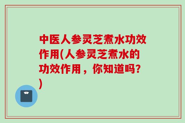 中医人参灵芝煮水功效作用(人参灵芝煮水的功效作用，你知道吗？)