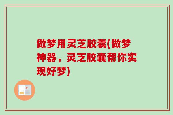 做梦用灵芝胶囊(做梦神器，灵芝胶囊帮你实现好梦)