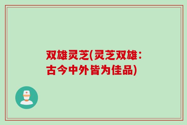 双雄灵芝(灵芝双雄:古今中外皆为佳品) 双雄灵芝(灵芝双雄:古今中外皆为佳品)