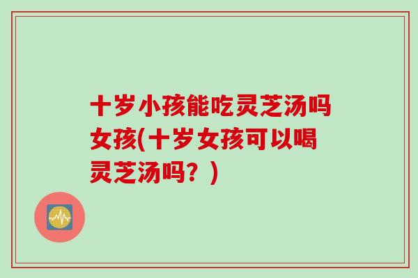 十岁小孩能吃灵芝汤吗女孩(十岁女孩可以喝灵芝汤吗?) 十岁小孩能吃灵芝汤吗女孩(十岁女孩可以喝灵芝汤吗?)