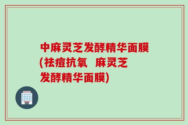 中麻灵芝发酵精华面膜(祛痘抗氧  麻灵芝发酵精华面膜)