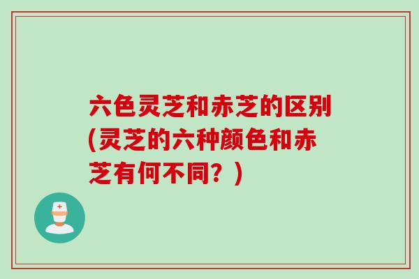 六色灵芝和赤芝的区别(灵芝的六种颜色和赤芝有何不同？)
