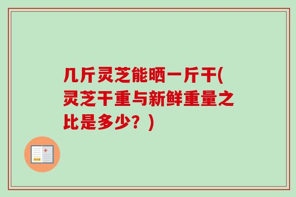 几斤灵芝能晒一斤干(灵芝干重与新鲜重量之比是多少？)