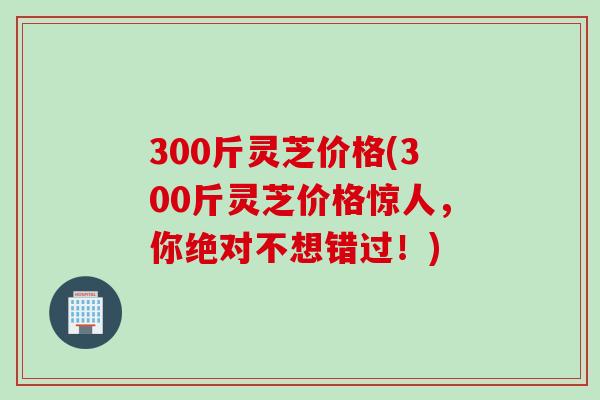 300斤灵芝价格(300斤灵芝价格惊人，你绝对不想错过！)
