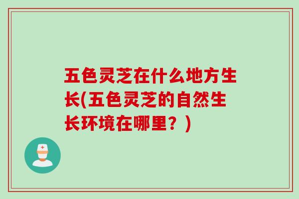 五色灵芝在什么地方生长(五色灵芝的自然生长环境在哪里？)
