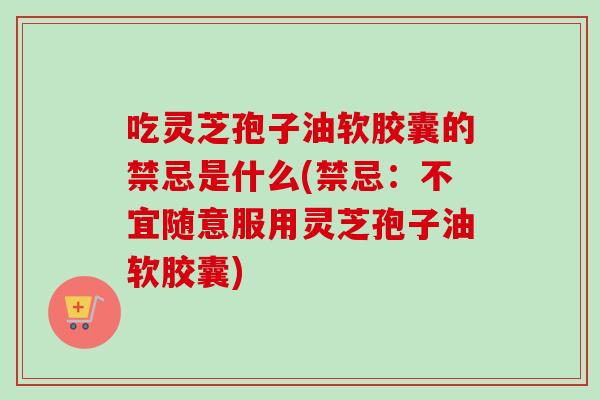 吃灵芝孢子油软胶囊的禁忌是什么(禁忌：不宜随意服用灵芝孢子油软胶囊)