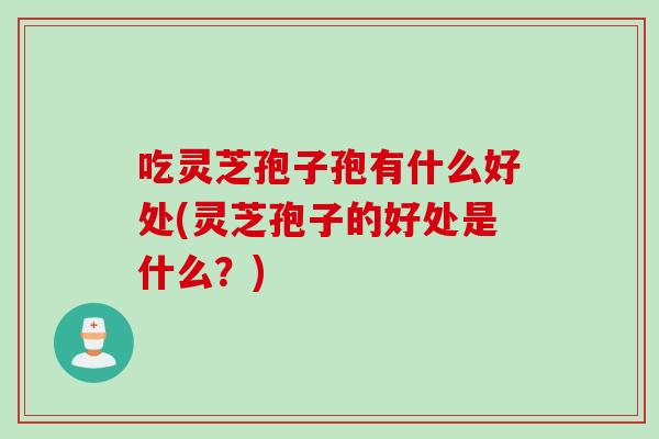吃灵芝孢子孢有什么好处(灵芝孢子的好处是什么？)