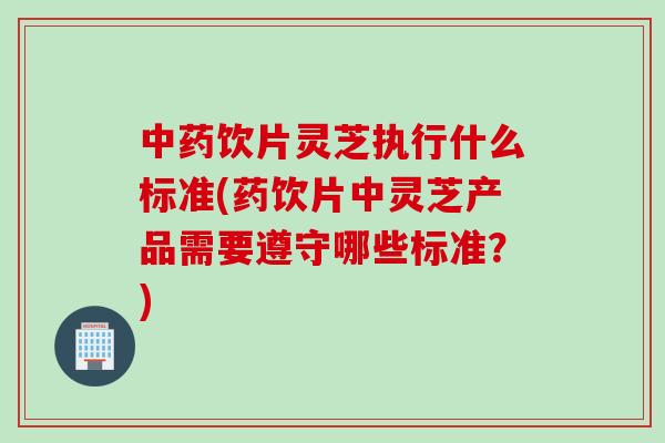 中药饮片灵芝执行什么标准(药饮片中灵芝产品需要遵守哪些标准？)