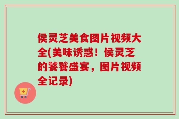侯灵芝美食图片视频大全(美味诱惑！侯灵芝的饕餮盛宴，图片视频全记录)