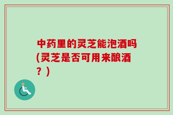 中药里的灵芝能泡酒吗(灵芝是否可用来酿酒？)