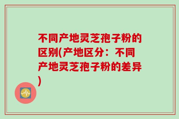 不同产地灵芝孢子粉的区别(产地区分：不同产地灵芝孢子粉的差异)