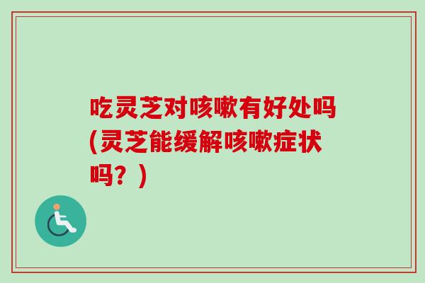 吃灵芝对咳嗽有好处吗(灵芝能缓解咳嗽症状吗？)