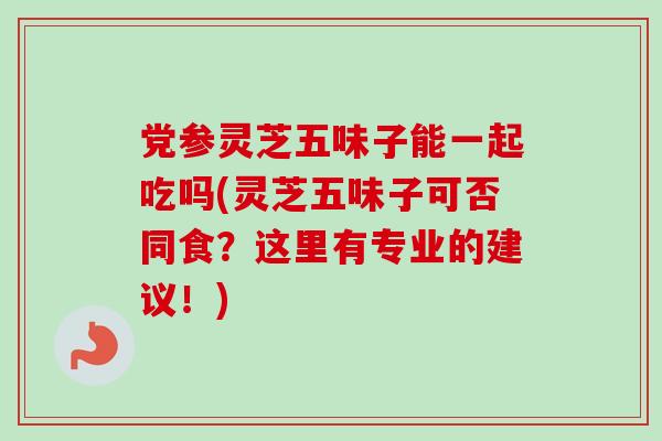 党参灵芝五味子能一起吃吗(灵芝五味子可否同食？这里有专业的建议！)