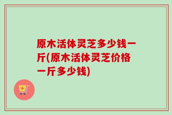 原木活体灵芝多少钱一斤(原木活体灵芝价格一斤多少钱) 原木活体灵芝多少钱一斤(原木活体灵芝价格一斤多少钱)