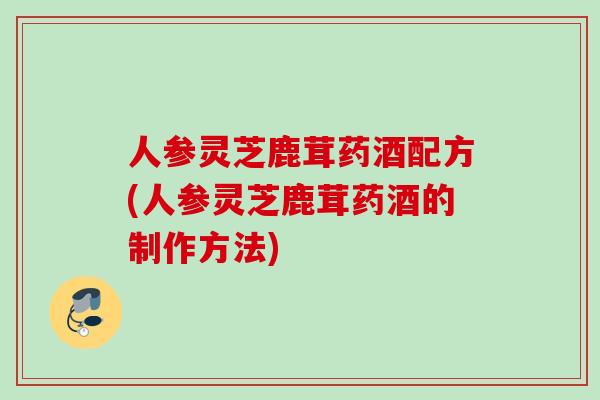 人参灵芝鹿茸药酒配方(人参灵芝鹿茸药酒的制作方法)