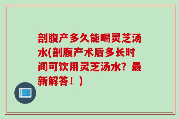 剖腹产多久能喝灵芝汤水(剖腹产术后多长时间可饮用灵芝汤水？最新解答！)
