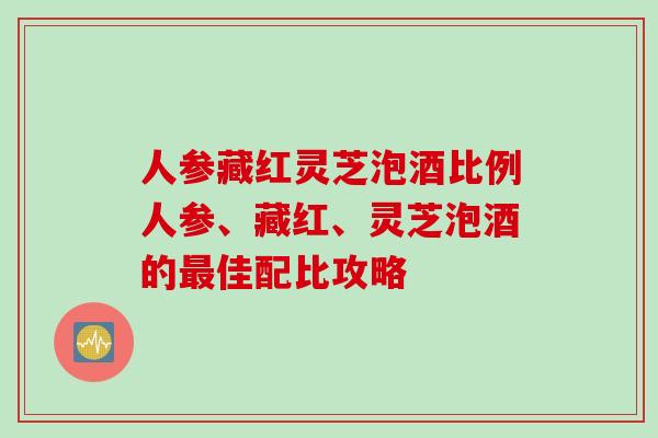 人参藏红灵芝泡酒比例人参、藏红、灵芝泡酒的最佳配比攻略