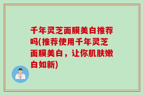 千年灵芝面膜美白推荐吗(推荐使用千年灵芝面膜美白,让你嫩白如新) 千年灵芝面膜美白推荐吗(推荐使用千年灵芝面膜美白,让你嫩白如新)