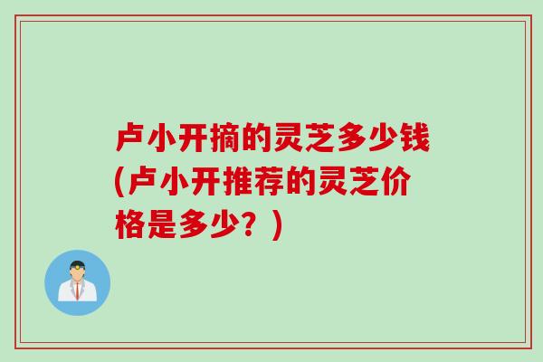 卢小开摘的灵芝多少钱(卢小开推荐的灵芝价格是多少？)