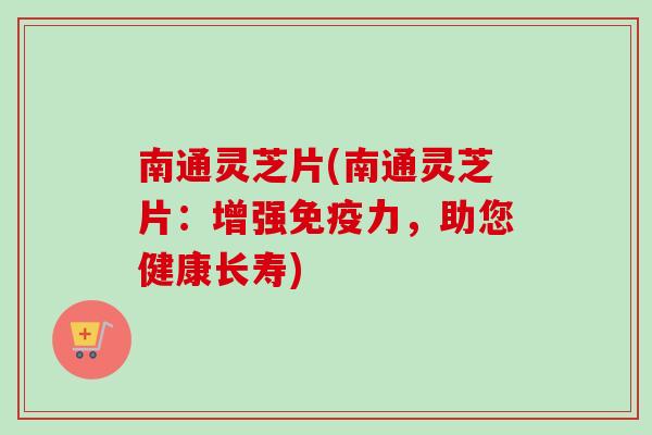 南通灵芝片(南通灵芝片：增强免疫力，助您健康长寿)