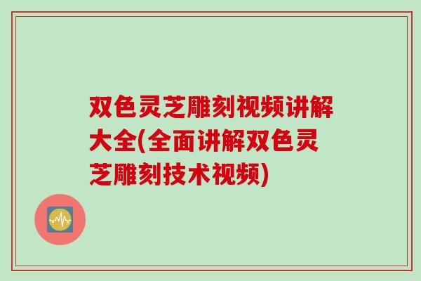 双色灵芝雕刻视频讲解大全(全面讲解双色灵芝雕刻技术视频)