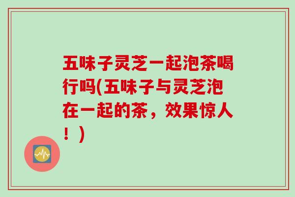 五味子灵芝一起泡茶喝行吗(五味子与灵芝泡在一起的茶,效果惊人!) 五味子灵芝一起泡茶喝行吗(五味子与灵芝泡在一起的茶,效果惊人!)