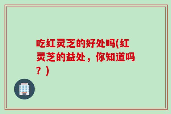 吃红灵芝的好处吗(红灵芝的益处，你知道吗？)
