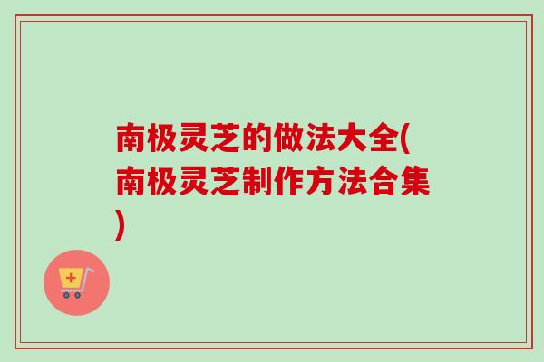 南极灵芝的做法大全(南极灵芝制作方法合集)
