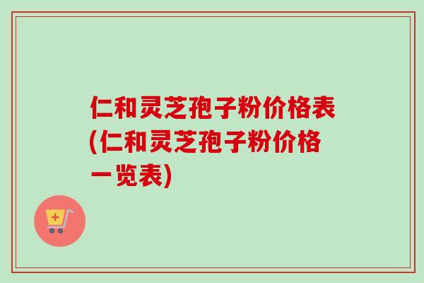 仁和灵芝孢子粉价格表(仁和灵芝孢子粉价格一览表)