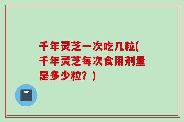 千年灵芝一次吃几粒(千年灵芝每次食用剂量是多少粒？)