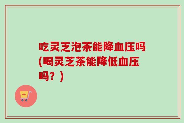 吃灵芝泡茶能降血压吗(喝灵芝茶能降低血压吗？)