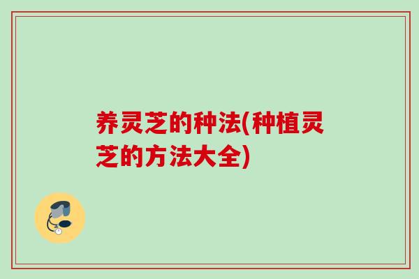 养灵芝的种法(种植灵芝的方法大全)