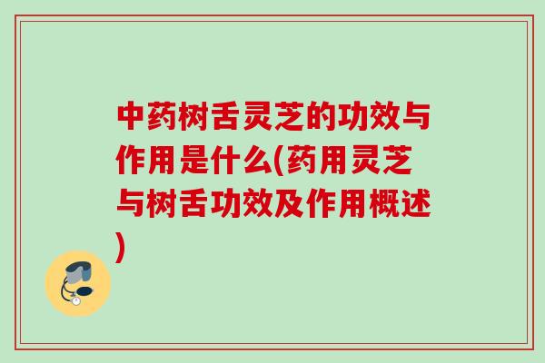 中药树舌灵芝的功效与作用是什么(药用灵芝与树舌功效及作用概述)