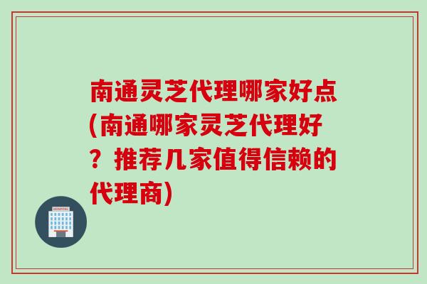 南通灵芝代理哪家好点(南通哪家灵芝代理好？推荐几家值得信赖的代理商)