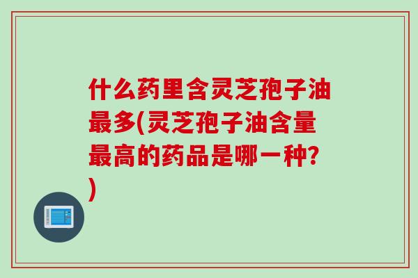 什么药里含灵芝孢子油最多(灵芝孢子油含量最高的药品是哪一种？)