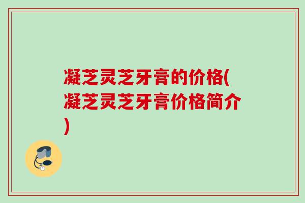 凝芝灵芝牙膏的价格(凝芝灵芝牙膏价格简介) 凝芝灵芝牙膏的价格(凝芝灵芝牙膏价格简介)