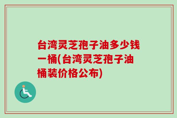 台湾灵芝孢子油多少钱一桶(台湾灵芝孢子油桶装价格公布)
