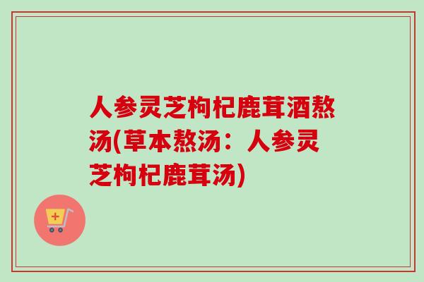 人参灵芝枸杞鹿茸酒熬汤(草本熬汤：人参灵芝枸杞鹿茸汤)