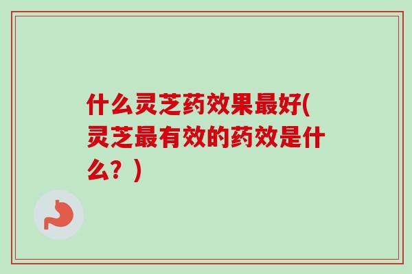 什么灵芝药效果最好(灵芝最有效的药效是什么？)