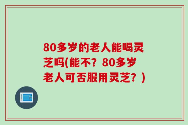 80多岁的老人能喝灵芝吗(能不？80多岁老人可否服用灵芝？)