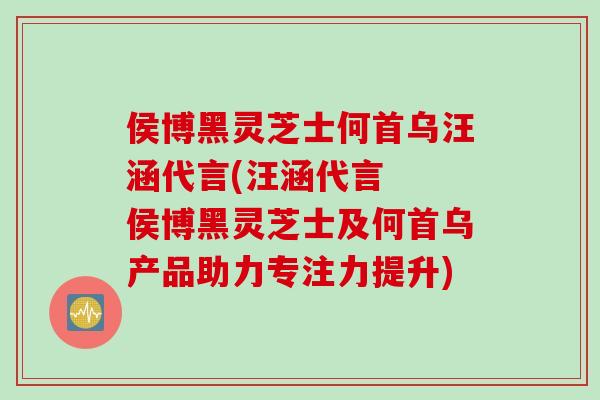 侯博黑灵芝士何首乌汪涵代言(汪涵代言  侯博黑灵芝士及何首乌产品助力专注力提升)