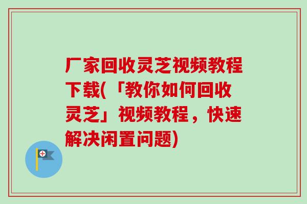 厂家回收灵芝视频教程下载(「教你如何回收灵芝」视频教程,快速解决闲置问题) 厂家回收灵芝视频教程下载(「教你如何回收灵芝」视频教程,快速解决闲置问题)