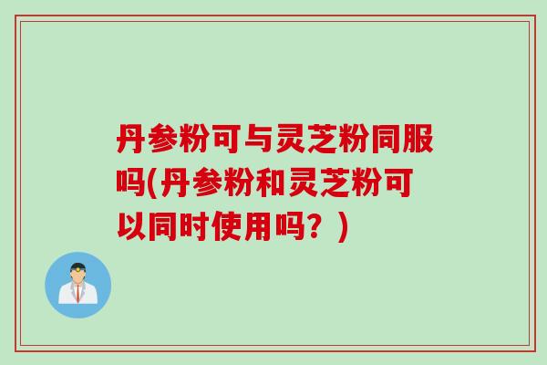 丹参粉可与灵芝粉同服吗(丹参粉和灵芝粉可以同时使用吗？)