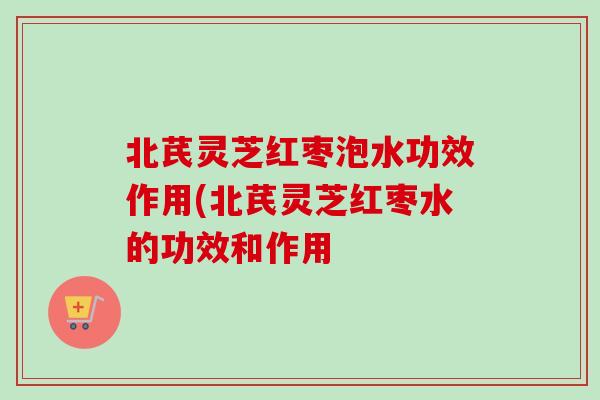 北芪灵芝红枣泡水功效作用(北芪灵芝红枣水的功效和作用 北芪灵芝红枣泡水功效作用(北芪灵芝红枣水的功效和作用