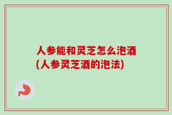人参能和灵芝怎么泡酒(人参灵芝酒的泡法) 人参能和灵芝怎么泡酒(人参灵芝酒的泡法)