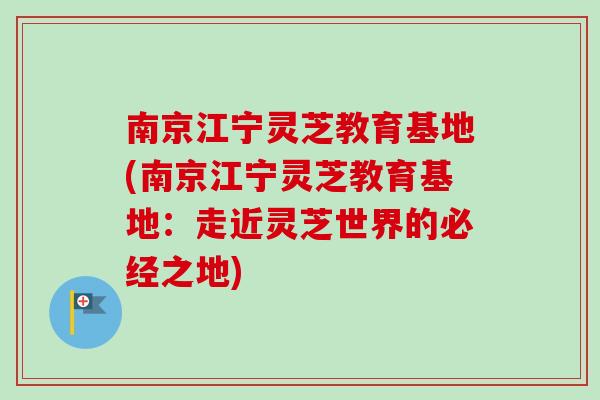 南京江宁灵芝教育基地(南京江宁灵芝教育基地：走近灵芝世界的必经之地)