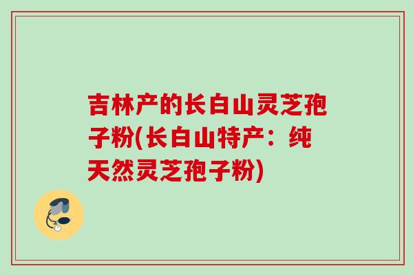 吉林产的长白山灵芝孢子粉(长白山特产：纯天然灵芝孢子粉)