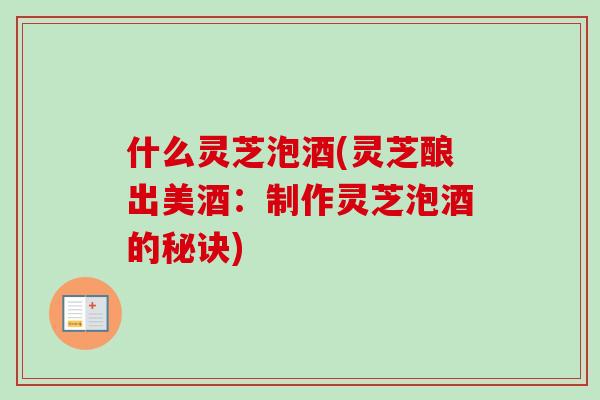 什么灵芝泡酒(灵芝酿出美酒：制作灵芝泡酒的秘诀)
