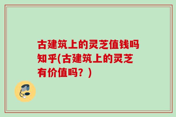 古建筑上的灵芝值钱吗知乎(古建筑上的灵芝有价值吗？)
